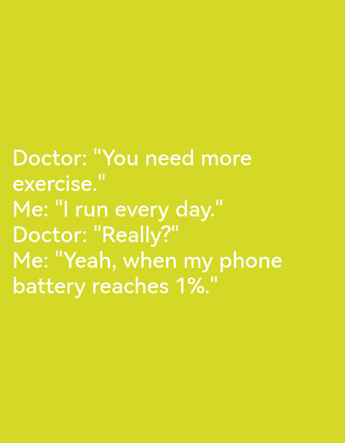The image is a screenshot of a meme with text on a plain yellow background. The text reads:
Doctor: "You need more exercise."
Me: "I run every day."
Doctor: "Really?"
Me: "Yeah, when my phone battery reaches 1%."
There are no people, objects, or environmental details visible in the image, and no information about Lagos, Nigeria is present or implied.