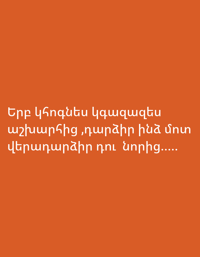 The image displays white Armenian text set against a solid, vibrant orange background. There are no visible subjects, objects, or discernible scene elements apart from the text. The background is uniformly colored without any patterns or textures, suggesting a minimalist design. The lighting appears even, as there are no shadows or highlights.
The Armenian text reads: "Երբ կհոգնես կգաղթես աշխարհից ,դարձիր ինձ մոտ վերադարձիր դու նորից....."
Translated into English, the text means: "When you get tired and leave the world, return to me, you return again....."
The message conveys a sense of longing or an invitation for someone to return after experiencing hardship or detachment from life. No specific time of day, weather conditions, or location cues are present within the image itself to suggest it is set in Yerevan, Armenia, as indicated in the context.