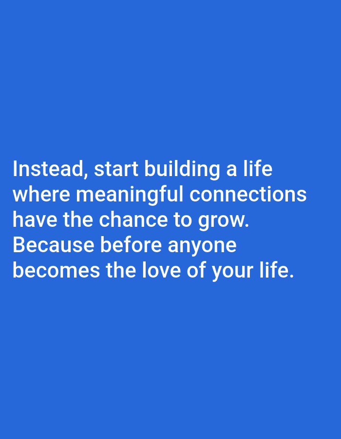 The image is a digital screenshot of a quote on a solid blue background. The quote is in white text and reads: "Instead, start building a life where meaningful connections have the chance to grow. Because before anyone becomes the love of your life." There are no people, subjects, objects, actions, interactions, or environmental details visible in the image. The image is not located in Bojongharja, Indonesia.