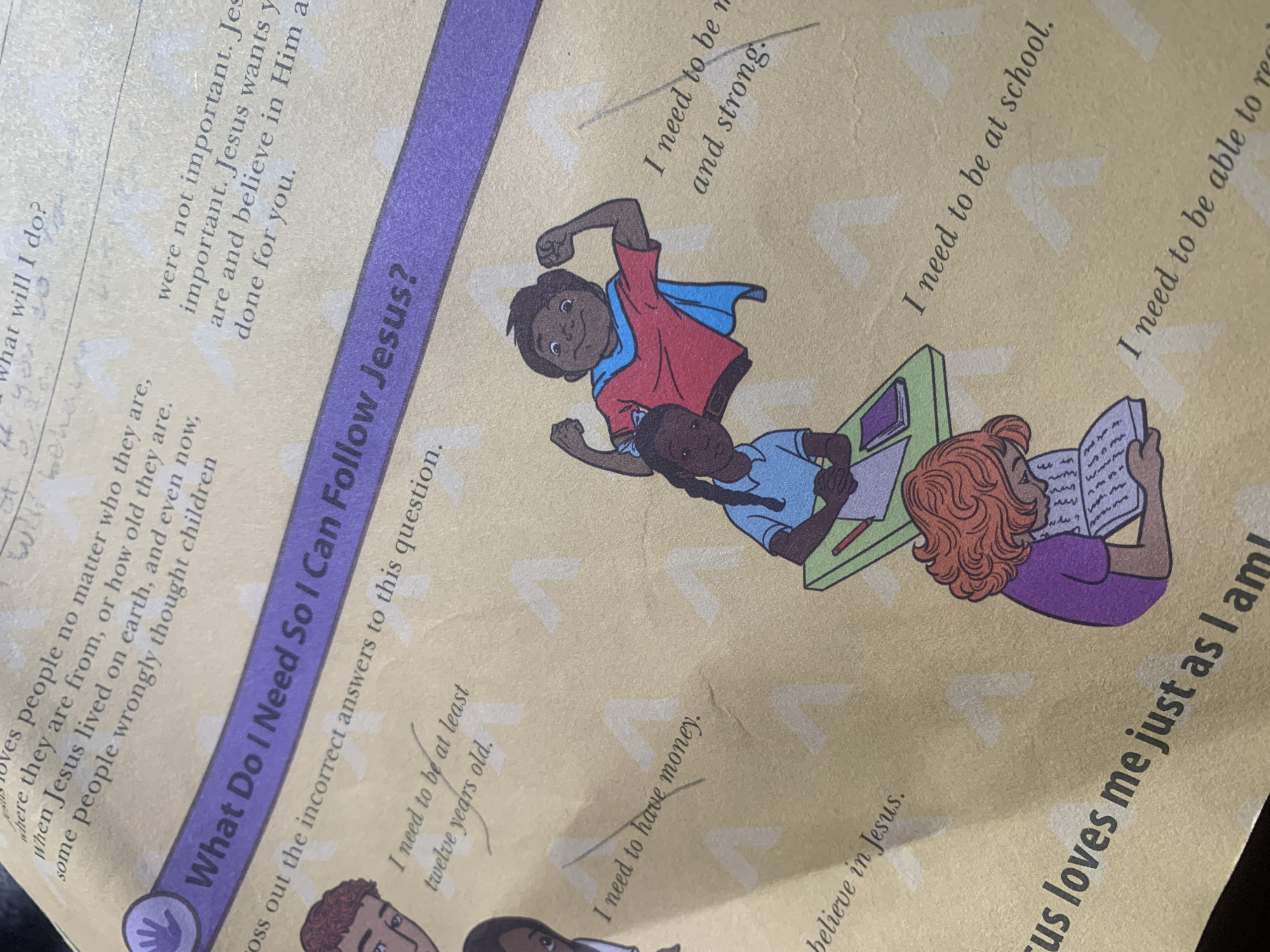 The image shows a page from a children's book or workbook with a religious theme. The text and illustrations are printed on a light yellow background with light grey chevron shapes. A purple banner across the center reads "What Do I Need So I Can Follow Jesus?". Below this banner, there are several phrases written in a handwritten font, with some of them crossed out with a pencil line.
On the left side, a boy's face is partially visible. To the right of the banner, there are two children depicted. One is a girl in a blue shirt and a white shirt underneath, sitting at a desk with a book and a pencil. Next to her, a boy is depicted wearing a red shirt, blue cape, and he is flexing his arm. Further down on the right, a girl with curly red hair is sitting and reading a book.
The handwritten phrases include: "I need to be at least twelve years old." (partially crossed out), "I need to have money." (crossed out), "I believe in Jesus." (partially visible), "I need to be at school.", and "I need to be able to read." There is also some handwritten text at the top of the page that is mostly illegible. The phrase "were not important. Jesus is important. Jesus wants you are and believe in Him as done for you." is visible on the top right.
This image is not of the city of Jauro Yinu, Nigeria, but rather a printed page from a book.