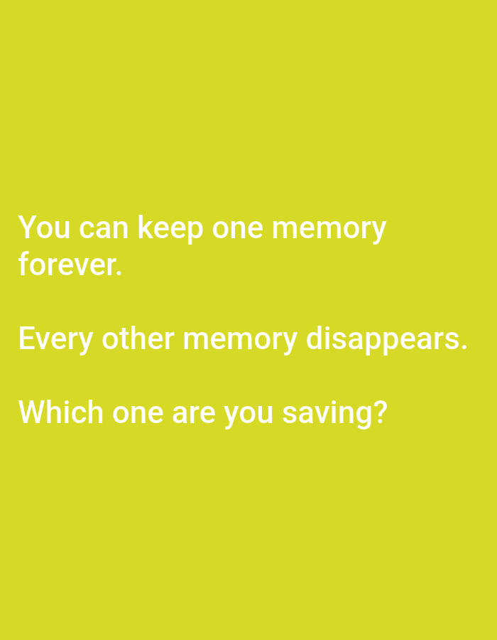 This is a digital image with a plain, solid yellow background. White text is overlaid on the background, arranged in three lines. The text poses a hypothetical question about memory. The first line reads, "You can keep one memory". The second line continues, "forever.". The third line states, "Every other memory disappears.". The final line is a question: "Which one are you saving?". There are no people, objects, or scene details visible in the image, making it an abstract or graphic-based media file. The text is the sole focus of the image. The lack of any visual elements other than text and background suggests this might be a social media post, a quote graphic, or a prompt for reflection. The setting is not indicated by any visual cues, and no activity or event is taking place. There are no discernible time of day, weather, or location cues. The emotion evoked is purely through the text, prompting introspection.
