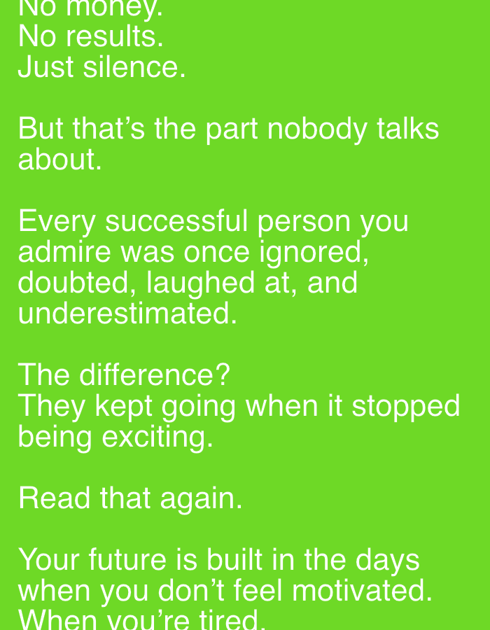 The image consists of text on a green background. The text reads: "No money. No results. Just silence. But that's the part nobody talks about. Every successful person you admire was once ignored, doubted, laughed at, and underestimated. The difference? They kept going when it stopped being exciting. Read that again. Your future is built in the days when you don't feel motivated. When you're tired."