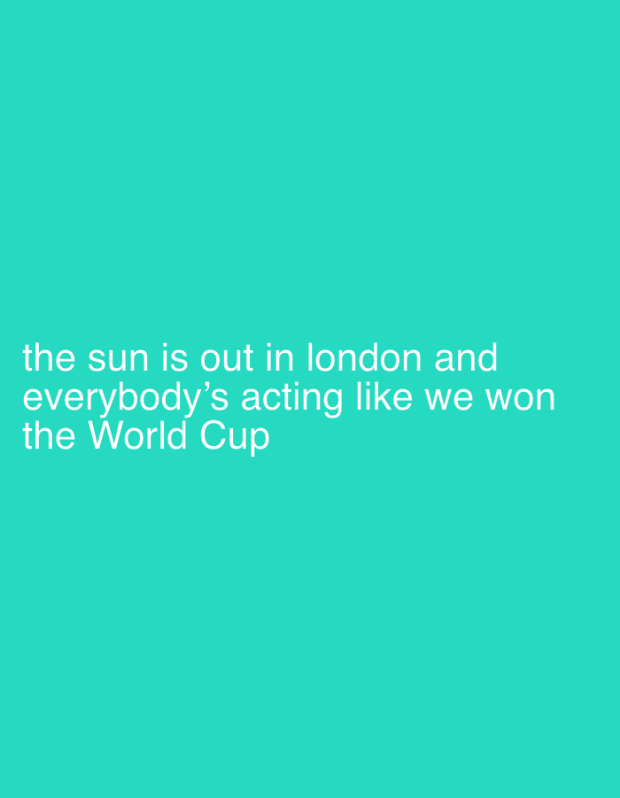 This media file is a text-based image featuring white text against a solid, vibrant teal background. The text, centrally aligned on the left side, reads: "the sun is out in london and everybody's acting like we won the World Cup".
The image conveys a humorous observation about the collective mood in London, United Kingdom, when the weather is sunny. The text suggests that the rare appearance of sunshine in the city evokes an exaggerated sense of joy and celebration, likened to the excitement of winning a major international sporting event like the World Cup. There are no visible people, objects, or specific scenes; the image focuses solely on this textual message and its emotional implication. The bright background color contributes to a cheerful and lighthearted aesthetic, complementing the celebratory sentiment described by the text.