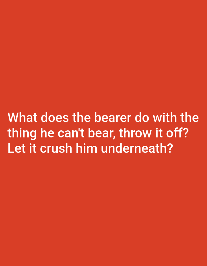 The image is a plain orange background with white text. The text reads "What does the bearer do with the thing he can't bear, throw it off? Let it crush him underneath?" The image does not contain any recognizable landmarks or features of a city, and therefore cannot be located in Unknown, Unknown. There are no people, subjects, objects, or actions depicted in the image.