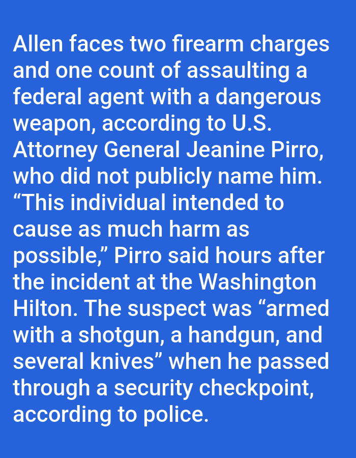 The image contains text describing an incident involving an individual named Allen. He faces two firearm charges and one count of assaulting a federal agent with a dangerous weapon, according to U.S. Attorney General Jeanine Pirro, who did not publicly name him. Pirro stated that the individual intended to cause as much harm as possible. The incident occurred at the Washington Hilton. The suspect was armed with a shotgun, a handgun, and several knives when he passed through a security checkpoint, according to police.