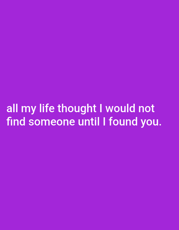 This media file is a digital image with a solid purple background. White text is overlaid on the image, centered vertically and horizontally. The text reads: "all my life thought I would not find someone until I found you." The text is presented in two lines. The first line contains "all my life thought I would not." The second line contains "find someone until I found you." The font appears to be a sans-serif typeface. The overall presentation is simple and text-focused. There are no visible people, objects, or scene elements other than the text and background. The image does not convey specific time of day, weather, or location cues, nor does it depict any particular activity or event. The emotion conveyed is one of romantic fulfillment, as expressed by the text.
