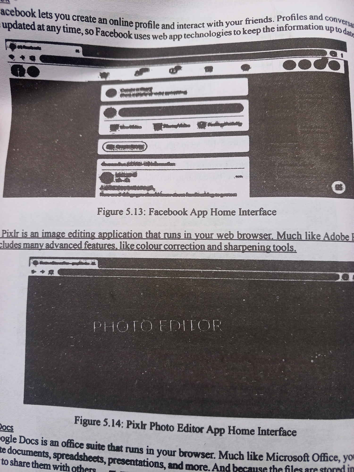 The media file is a photograph of a page from a book, likely a textbook, containing text and two images.
The first image, labeled "Figure 5.13: Facebook App Home Interface," shows a screenshot of what appears to be a Facebook application interface, displayed within a web browser window. The interface features typical elements like profile pictures, text fields for posts, and navigation icons. The surrounding text discusses Facebook's functionality in creating online profiles and interacting with friends.
The second image, labeled "Figure 5.14: Pixlr Photo Editor App Home Interface," displays a screenshot of a photo editing application interface. The prominent text "PHOTO EDITOR" is visible in the center of the image. The accompanying text explains that Pixlr is an image editing application that runs in a web browser, offering advanced features like color correction and sharpening tools. It also mentions Google Docs as an office suite for creating documents, spreadsheets, and presentations.
The scene is a printed page, implying an indoor setting, likely a classroom or study area, given the educational context of the text and figures. There are no people, animals, or explicit weather conditions depicted. The text is clearly visible and legible, providing context for the images. The overall tone of the content is informative and instructional. There are no specific cues to suggest the time of day or precise location within Jalingo, Nigeria, beyond it being a page from a book that is being photographed.