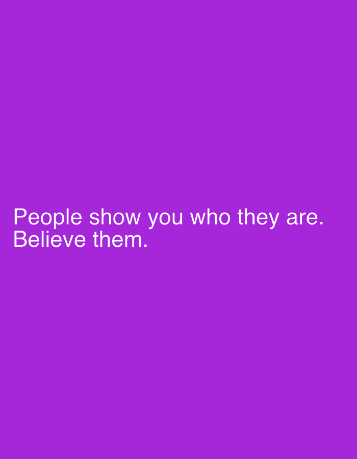 The image displays white text centered on a solid, vibrant purple background. No people, objects, or specific scenes are depicted within the image itself. The activity is the presentation of a textual message.
The notable details include the striking contrast between the white, sans-serif font and the deep purple backdrop, making the text highly legible. The text reads: "People show you who they are. Believe them." This statement conveys a piece of advice or wisdom, suggesting the importance of observing and trusting people's actions as indicators of their true character.
There are no discernible location cues, time of day, or weather conditions visible in the image. The provided context indicates the location is Sofiivska Borshchahivka, Ukraine, but this information is external to the visual content of the image. The overall impression is one of a straightforward and impactful motivational or cautionary message.