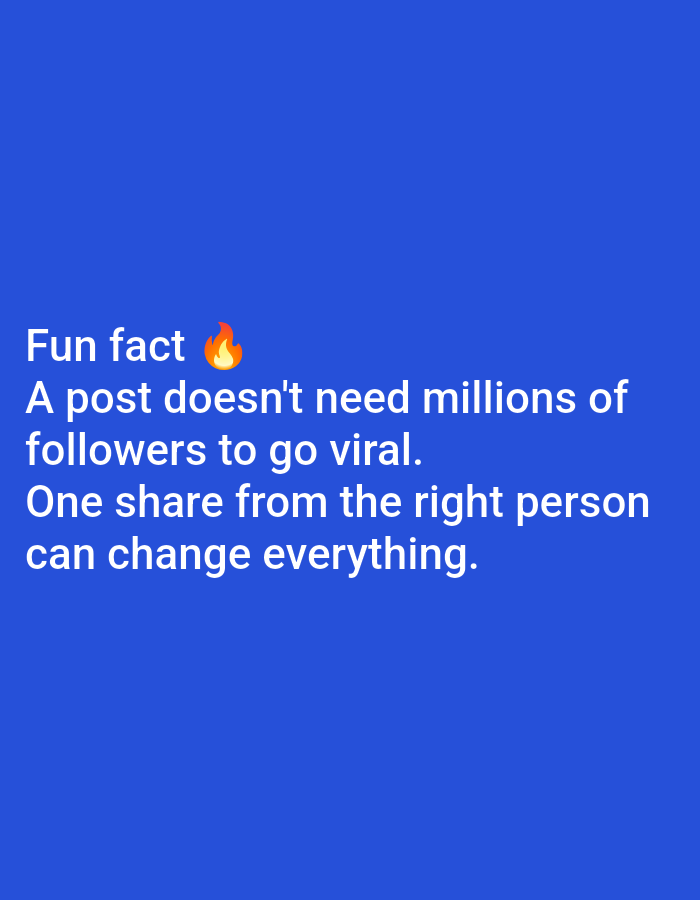 The image is a social media post with text overlayed on a solid blue background. The text reads: "Fun fact ๐ฅ A post doesn't need millions of followers to go viral. One share from the right person can change everything." There is a fire emoji next to the words "Fun fact". The text is white and easily readable against the blue background. There are no people, objects, or any discernible scene depicted in the image. The focus is entirely on the motivational quote about social media virality. There are no location cues, time of day, weather, or emotional expressions visible.