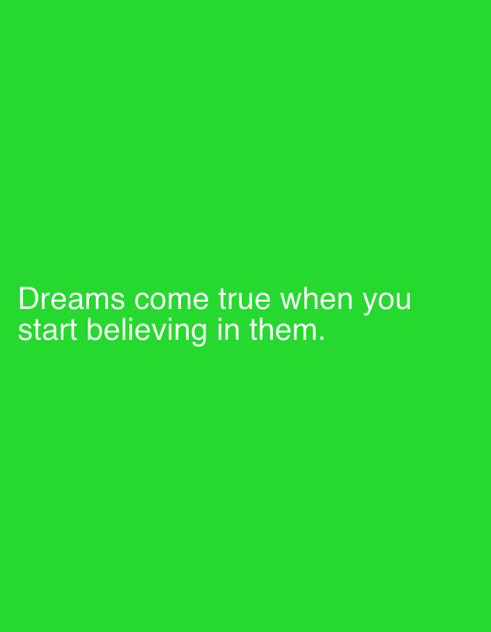 The media file is a portrait-oriented, digitally created image with a solid, vibrant green background. Centered on the lower half of the screen are two lines of white text. The first line reads "Dreams come true when you". The second line reads "start believing in them.". There are no people, objects, or discernible scenes present in the image, only the text against the monochrome background. The text is the sole subject and focal point. The overall impression is that of a motivational quote or a graphic design element. There are no visual cues indicating time of day, weather, or a specific location, beyond the provided context of Samara, Russia, which is not visually represented. The emotions conveyed are primarily inspirational and positive, stemming from the message of the text.