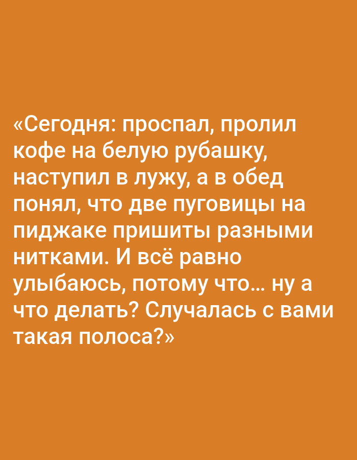 The image contains text on an orange background. The text reads: "«Сегодня: проспал, пролил кофе на белую рубашку, наступил в лужу, а в обед понял, что две пуговицы на пиджаке пришиты разными нитками. И всё равно улыбаюсь, потому что... ну а что делать? Случалась с вами такая полоса?»" This translates to: "Today: overslept, spilled coffee on my white shirt, stepped in a puddle, and at lunch realized that two buttons on my jacket were sewn with different threads. And I'm still smiling, because... well, what can you do? Has such a streak happened to you?" There is no information in the image that relates to the city of Pushkino, Russia.