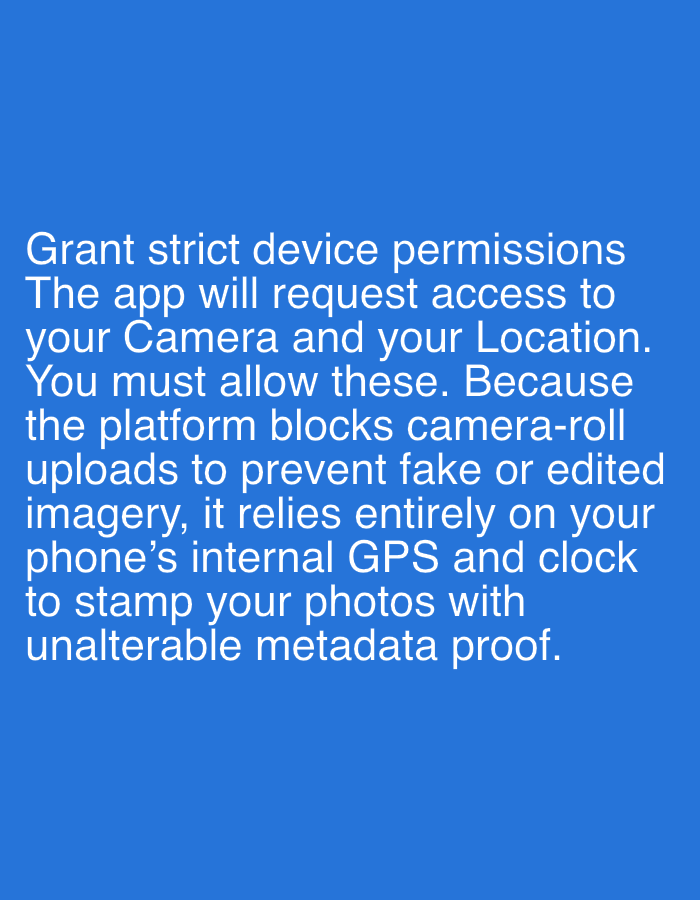 The image displays white text against a solid blue background. There are no discernible people, objects, or a specific scene, only the textual information.
The visible text outlines device permissions required by an application:
"Grant strict device permissions
The app will request access to
your Camera and your Location.
You must allow these. Because
the platform blocks camera-roll
uploads to prevent fake or edited
imagery, it relies entirely on your
phone's internal GPS and clock
to stamp your photos with
unalterable metadata proof."
The notable details include the clear, sans-serif font used for the text and the uniform blue color of the background. The text indicates a specific policy for an app to ensure authenticity of photographic submissions by using real-time GPS and clock data, and preventing uploads from a camera roll. The image itself provides no time of day, weather, or specific location cues beyond the implied context of a digital application interface.