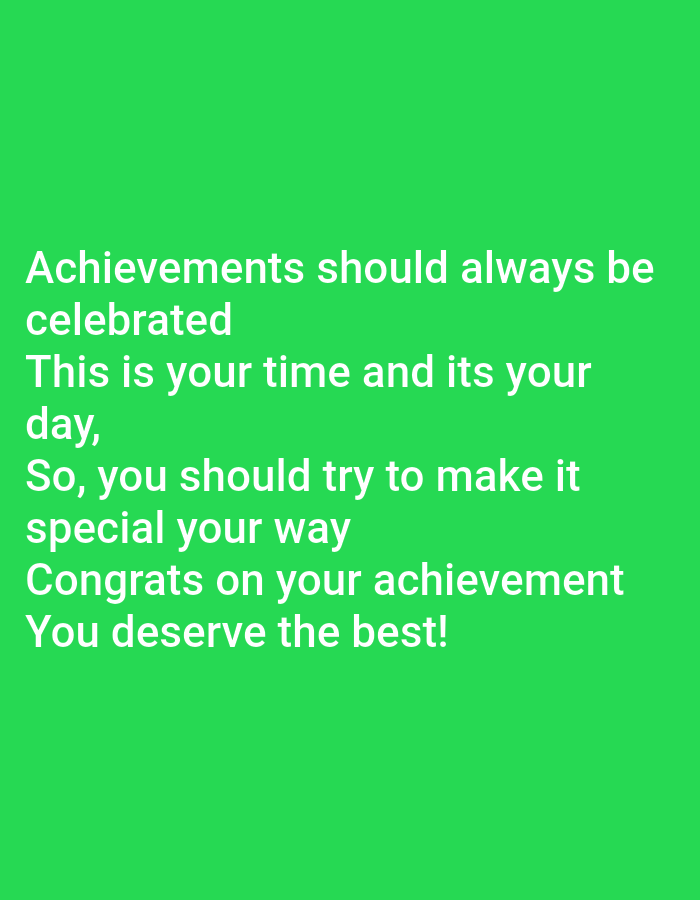 A text-based image displays a motivational message on a vibrant green background. The text, in white sans-serif font, reads: "Achievements should always be celebrated. This is your time and its your day, So, you should try to make it special your way. Congrats on your achievement. You deserve the best!". The text is arranged in multiple lines, with varying indentations. The background is a solid, bright green, offering no additional environmental context. There are no people, animals, or other objects depicted in the image.