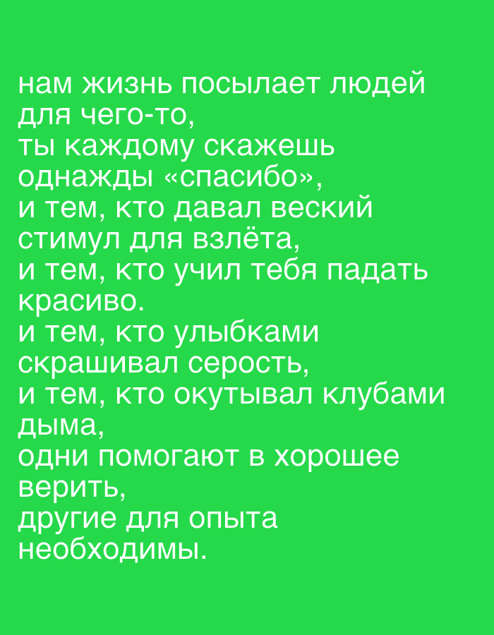 This media file is a digital image with a bright green background. The image contains text in white, written in Russian. The text is a poem or quote.
The text reads:
"нам жизнь посылает людей
для чего-то,
ты каждому скажешь
однажды «спасибо»,
и тем, кто давал веский
стимул для взлёта,
и тем, кто учил тебя падать
красиво.
и тем, кто улыбками
скрашивал серость,
и тем, кто окутывал клубами
дыма,
одни помогают в хорошее
верить,
другие для опыта
необходимы."
This translates to:
"life sends us people
for something,
you will say to everyone
one day "thank you",
and to those who gave a weighty
impetus for takeoff,
and to those who taught you to fall
beautifully.
and to those who with smiles
brightened the grayness,
and to those who enveloped in clouds
of smoke,
some help to believe in good,
others are necessary for experience."
There are no visible subjects, objects, scenes, or setting beyond the text and its background. No activity or event is taking place. There are no discernible details regarding time of day, weather, location cues, or emotions, other than what might be inferred from the text itself. The primary focus of the media file is the textual content.