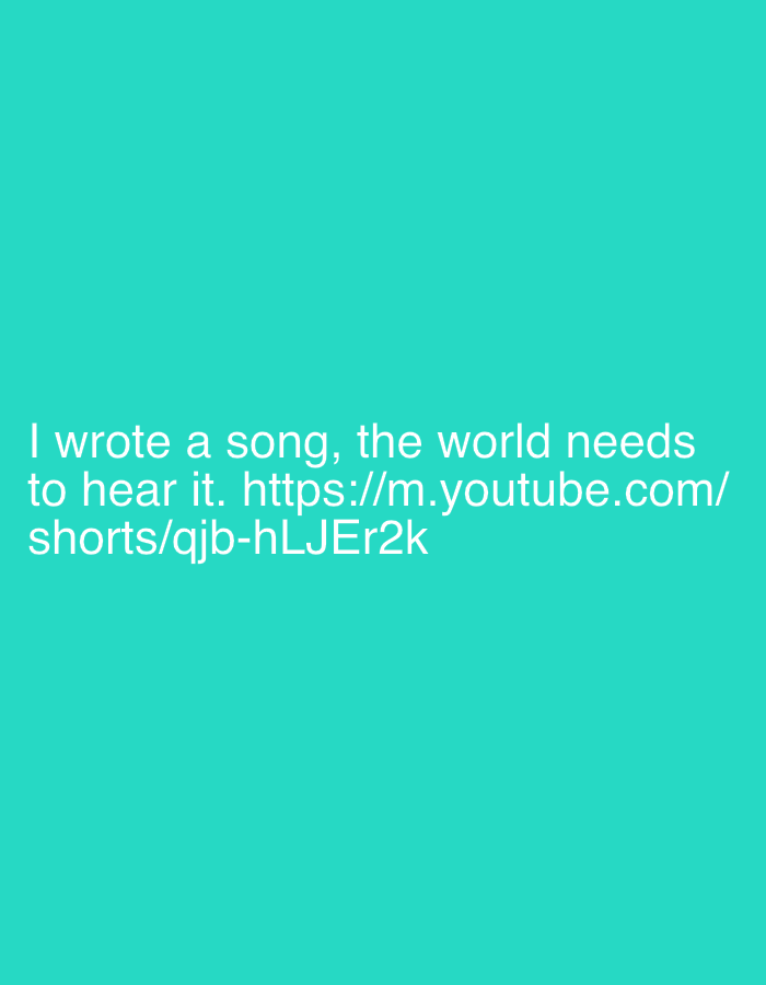 The image displays white text centered on a solid teal background. There are no other subjects, people, or objects visible, and no discernible setting or activity beyond the text itself. The text reads: "I wrote a song, the world needs to hear it. https://m.youtube.com/shorts/qjb-hLJEr2k". The link provided is for a YouTube Shorts video.