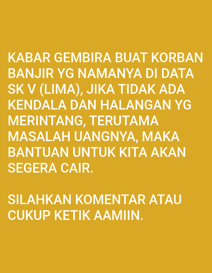 The image is a close-up of text displayed on a solid yellow background. The text is white and appears to be in a sans-serif font. The first paragraph of text reads: "KABAR GEMBIRA BUAT KORBAN BANJIR YG NAMANYA DI DATA SK V (LIMA), JIKA TIDAK ADA KENDALA DAN HALANGAN YG MERINTANG, TERUTAMA MASALAH UANGNYA, MAKA BANTUAN UNTUK KITA AKAN SEGERA CAIR." The second paragraph of text reads: "SILAHKAN KOMENTAR ATAU CUKUP KETIK AAMIIN." There are no people, subjects, objects, actions, interactions, or environmental details visible in this image, as it is purely a display of text. The location of Lhokseumawe, Indonesia is not discernible from the image content.