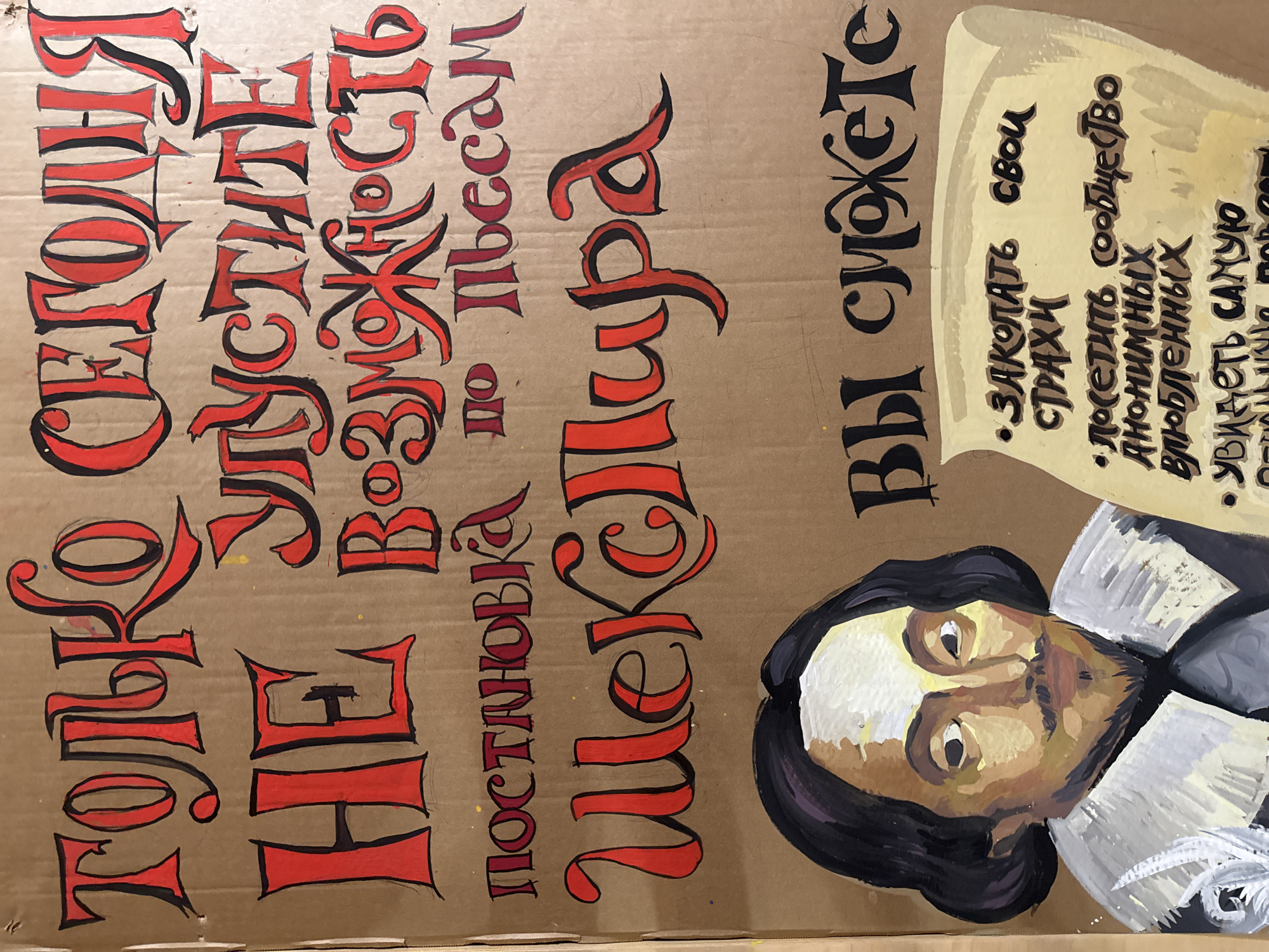 The image shows a handmade theatrical advertisement, likely from Moscow, Russia, painted on a brown cardboard surface. The central subject is a stylized, somewhat caricatured portrait of William Shakespeare, positioned on the right side of the sign. He is depicted with dark hair, a beard, and a white ruffled collar, rendered in shades of brown, white, and black.
The sign announces a performance, with the main text in Russian, painted in a bold, calligraphic red font with black outlines. The prominent phrases read "ТОЛЬКО СЕГОДНЯ" (Tonight Only) and "НЕ УПУСТИТЕ ВОЗМОЖНОСТЬ" (Don't Miss the Opportunity). Below this, it specifies "Постановка по пьесам Шекспира" (Production of Shakespeare's Plays).
To the right of the main text, a smaller heading in black script states "Вы сможете" (You can / You will be able to). This leads to a list of enticing activities presented on a graphic resembling a parchment scroll. The visible bullet points are:
• "Закопать свои СТРАХИ" (Bury your FEARS)
• "Посетить сообщество АНОНИМНЫХ Влюбленных" (Visit the community of ANONYMOUS Lovers)
• "Увидеть САМУЮ" (See the MOST...), with the final item partially cut off.
The informal medium of cardboard and the painted text suggest a local or independent production. The overall tone is dramatic and inviting, designed to intrigue potential audience members for a single-evening event. The image provides no specific location cues beyond the Russian text, but the context indicates Moscow, Russia.