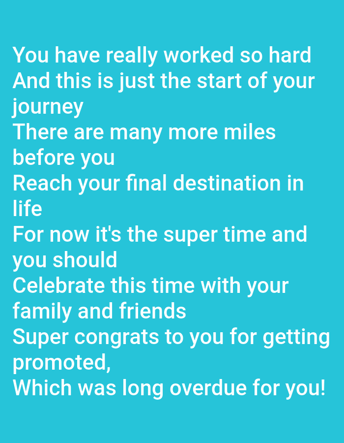 The image is a close-up shot of text on a teal background. The text is in white and appears to be a congratulatory message. The text reads: "You have really worked so hard And this is just the start of your journey There are many more miles before you Reach your final destination in life For now it's the super time and you should Celebrate this time with your family and friends Super congrats to you for getting promoted, Which was long overdue for you!" There are no discernible people, objects, actions, interactions, or environmental details present in the image, as it is solely a display of text.