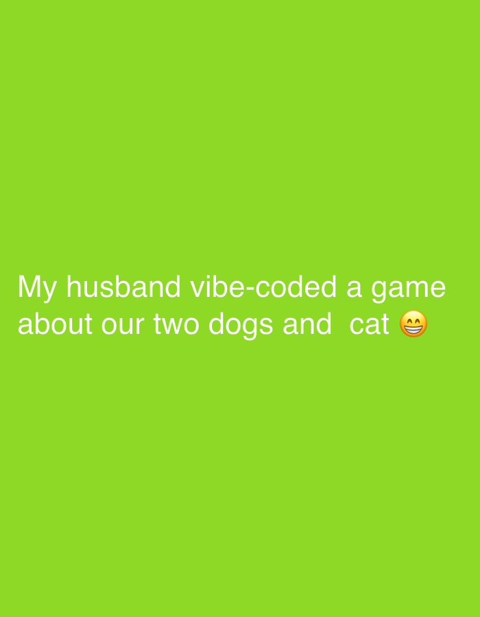 The image is a green background with white text that reads "My husband vibe-coded a game about our two dogs and cat" followed by a laughing emoji. There is no indication of a location within Tel-Aviv, Israel, or any other geographical location. There are no people, subjects, objects, actions, interactions, or environment depicted other than the text on a green background.