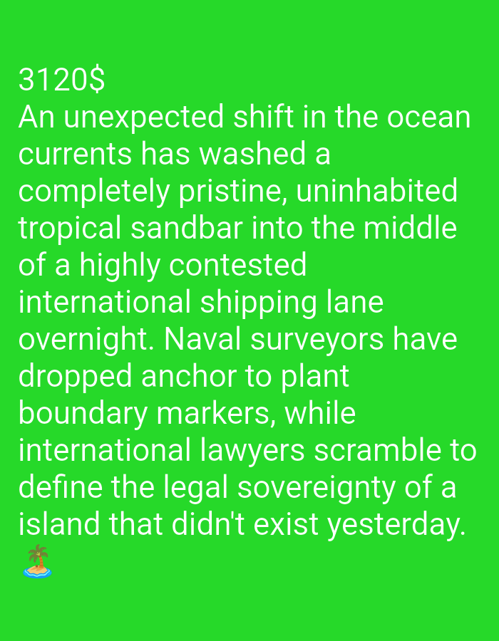 An image displays bright green text with a dark green background, featuring a small cartoon of an island with a palm tree in the bottom left corner. The text reads: "3120$ An unexpected shift in the ocean currents has washed a completely pristine, uninhabited tropical sandbar into the middle of a highly contested international shipping lane overnight. Naval surveyors have dropped anchor to plant boundary markers, while international lawyers scramble to define the legal sovereignty of a island that didn't exist yesterday."