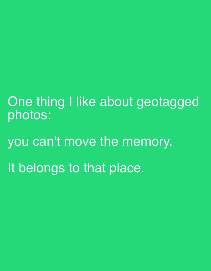 The image is a text overlay on a solid green background. The text reads: "One thing I like about geotagged photos: you can't move the memory. It belongs to that place." The text is white and positioned in the center-left of the image. There are no people, subjects, objects, or actions depicted. The location is unknown.