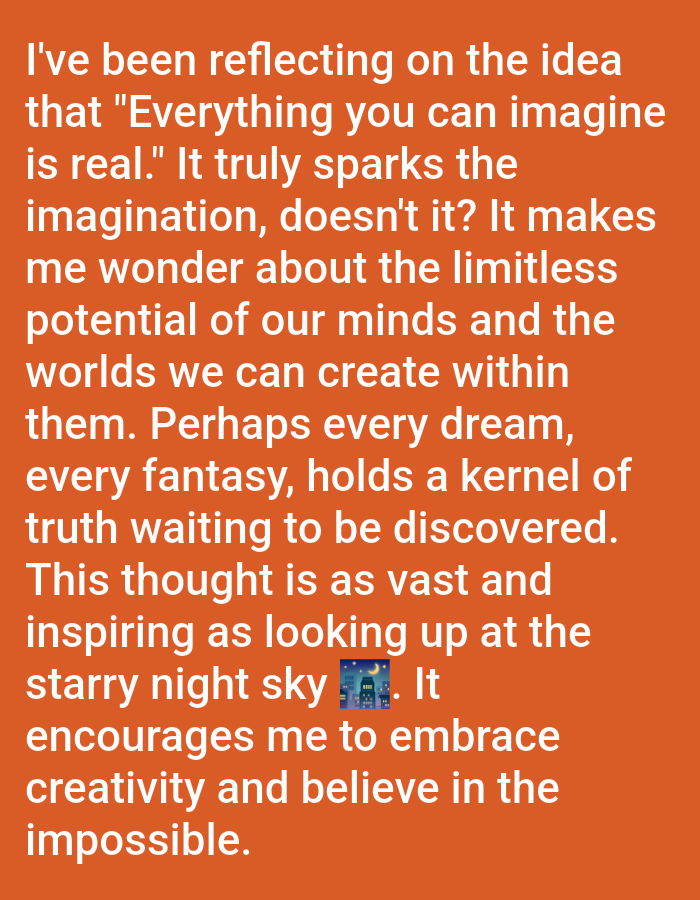 The image contains text on an orange background. The text reads: "I've been reflecting on the idea that "Everything you can imagine is real." It truly sparks the imagination, doesn't it? It makes me wonder about the limitless potential of our minds and the worlds we can create within them. Perhaps every dream, every fantasy, holds a kernel of truth waiting to be discovered. This thought is as vast and inspiring as looking up at the starry night sky. It encourages me to embrace creativity and believe in the impossible." There is an emoji of a cityscape with a moon and stars between "sky" and "It." The image does not contain any elements related to the city of Rauma, Finland.
