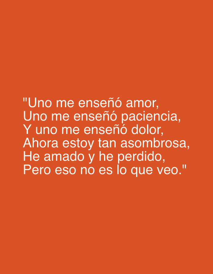 The image features white text displayed against a plain, solid orange background. The text is a multi-line quote or poem in Spanish, centrally aligned on the screen. It reads: "Uno me enseñó amor, / Uno me enseñó paciencia, / Y uno me enseñó dolor, / Ahora estoy tan asombrosa, / He amado y he perdido, / Pero eso no es lo que veo." This translates to: "One taught me love, / One taught me patience, / And one taught me pain, / Now I am so amazing, / I have loved and I have lost, / But that's not what I see." The content of the text suggests themes of personal growth, learning from past experiences, and resilience. There are no visible subjects, objects other than the text, or specific settings like time of day or weather; the image is entirely textual and abstract, with a clear and high-contrast color scheme.
