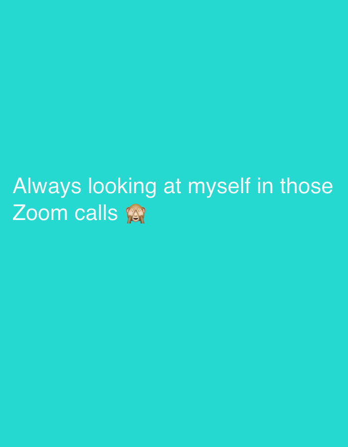 The image is a simple, digitally created graphic featuring white text and an emoji on a solid, vibrant teal background. The background is uniform without any patterns or gradients.
The visible text, presented in a casual sans-serif font, reads: "Always looking at myself in those Zoom calls". The text spans two lines, with "Always looking at myself in those" on the first line and "Zoom calls" on the second.
Immediately following the words "Zoom calls" on the second line, a brown monkey emoji is depicted. This emoji, commonly known as the "See-No-Evil Monkey," has its hands covering its eyes, conveying a sense of embarrassment, shyness, or discomfort.
The combination of the text and the emoji suggests a relatable experience of self-consciousness during video conferences, where individuals often find themselves distracted by their own image on screen. There are no other discernible subjects, objects, or environmental details within the image, and no specific time of day or weather can be inferred. The overall tone is one of shared, slightly humorous, and embarrassed self-reflection.