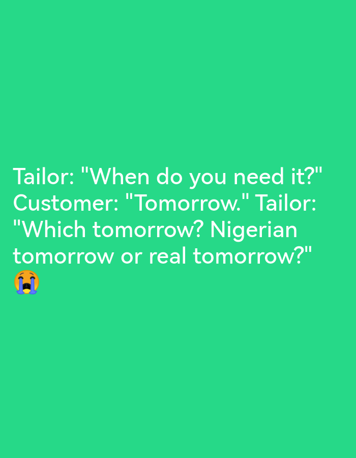 The image is a screenshot of a social media post with white text on a green background. The text reads: "Tailor: 'When do you need it?' Customer: 'Tomorrow.' Tailor: 'Which tomorrow? Nigerian tomorrow or real tomorrow?' 😭" The text appears to be a joke referencing the stereotype of "Nigerian time" which suggests that commitments may not be met on time. There is a crying emoji at the end of the text. The image does not contain any specific information about the location in Lagos, Nigeria, nor does it depict any people or actions.