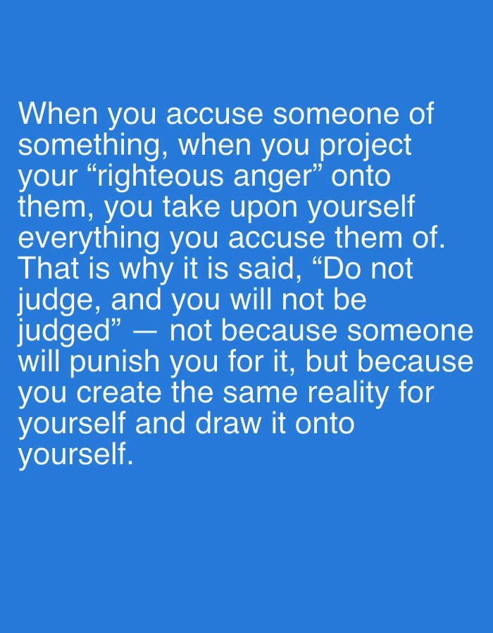 The image displays white text set against a solid, bright blue background. The text presents a philosophical message concerning judgment and projection. It reads: "When you accuse someone of something, when you project your "righteous anger" onto them, you take upon yourself everything you accuse them of. That is why it is said, “Do not judge, and you will not be judged” — not because someone will punish you for it, but because you create the same reality for yourself and draw it onto yourself."
No people, objects, or specific scenes are visible in the image; it is purely a textual graphic. The font is a clear, sans-serif style, making the words easy to read. The message emphasizes the concept of personal creation of reality through one's actions and judgments towards others, suggesting a self-inflicted consequence rather than external punishment. The tone is reflective and didactic. This media file is associated with the location Ильинская Поляна Снт, Russia.