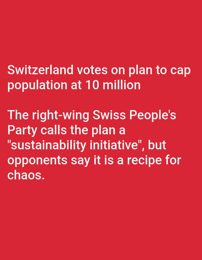 The image displays a solid red background with white text. The text reads:
"Switzerland votes on plan to cap
population at 10 million
The right-wing Swiss People's
Party calls the plan a
"sustainability initiative", but
opponents say it is a recipe for
chaos."
There are no people, subjects, objects, actions, interactions, or environmental details visible in the image, as it is purely text on a colored background. The location in the city of Lhokseumawe, Indonesia, is not depicted or implied by the image content.