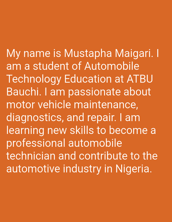 The image is a close-up of text displayed on an orange background. The text reads: "My name is Mustapha Maigari. I am a student of Automobile Technology Education at ATBU Bauchi. I am passionate about motor vehicle maintenance, diagnostics, and repair. I am learning new skills to become a professional automobile technician and contribute to the automotive industry in Nigeria." There are no people, objects, or environmental details in the image beyond the text and its background. The text does not mention the city of Azume, Nigeria.