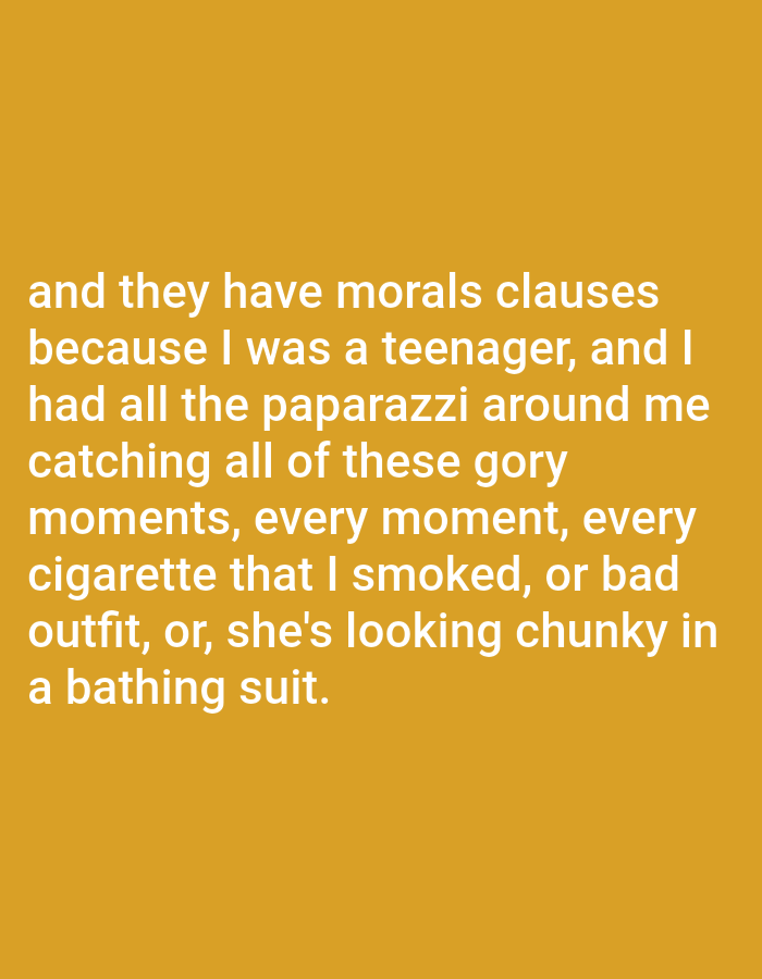 The image contains text on a solid golden-yellow background. The text reads: "and they have morals clauses because I was a teenager, and I had all the paparazzi around me catching all of these gory moments, every moment, every cigarette that I smoked, or bad outfit, or, she's looking chunky in a bathing suit."