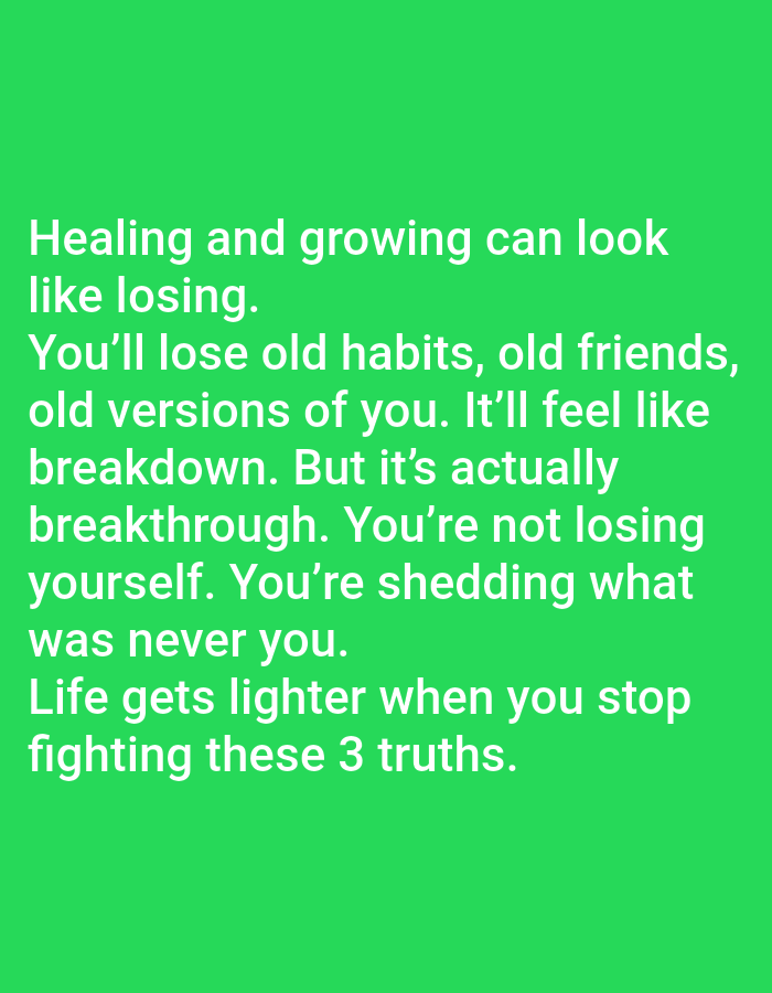 A digital image displays white text on a bright green background. The text reads: "Healing and growing can look like losing. You'll lose old habits, old friends, old versions of you. It'll feel like breakdown. But it's actually breakthrough. You're not losing yourself. You're shedding what was never you. Life gets lighter when you stop fighting these 3 truths." The text is centered on the image and spans multiple lines, filling the lower half of the frame. There are no other discernible objects or people in the image. The background is a solid, uniform green color.