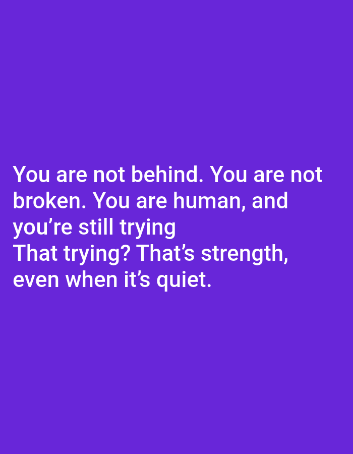 This image is a digital graphic featuring white text against a solid, uniform purple background. The text is left-aligned and centered vertically within the lower two-thirds of the image, presented in a clear, sans-serif font. The full text reads: 'You are not behind. You are not broken. You are human, and you're still trying That trying? That's strength, even when it's quiet.' There are no discernible people, objects, actions, or specific environmental details beyond the text and its background. The image does not depict a real-world location in a city; it is a static digital composition.