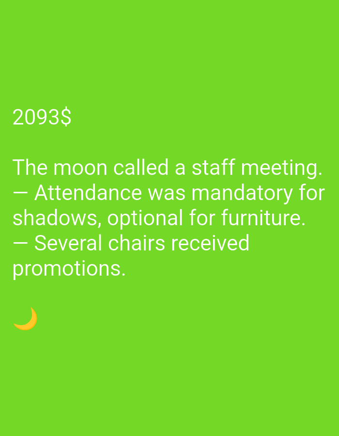 The image is a photograph of a bright green background. In the upper left corner, the text "2093$" is visible in white. Below this, the text "The moon called a staff meeting. — Attendance was mandatory for shadows, optional for furniture. — Several chairs received promotions." is written in white. In the lower left corner of the image, a crescent moon emoji is present in orange. There are no discernible people, objects, or environmental details beyond the background color and the text.