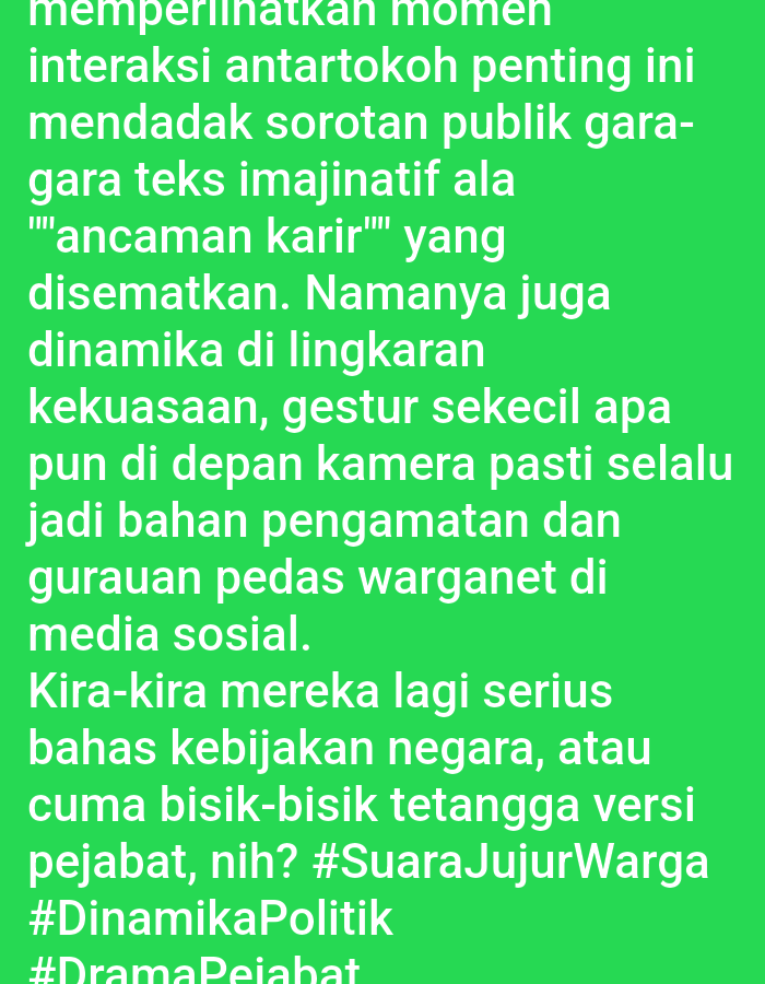 The image contains text on a bright green background. The text is in Indonesian and discusses moments of interaction between prominent figures that attract public attention due to imaginative text or career threats. It also touches on dynamics within power circles, stating that even small gestures in front of the camera become material for observation and witty comments from netizens on social media. The text questions whether these figures are seriously discussing national policies or merely engaging in gossip about officials. It concludes with hashtags: #SuaraJujurWarga, #DinamikaPolitik, and #DramaPejabat. There are no people, objects, actions, interactions, or environmental details visible in the image. The image is a digital artifact and does not depict a physical scene in Lhokseumawe, Indonesia, or any other location.