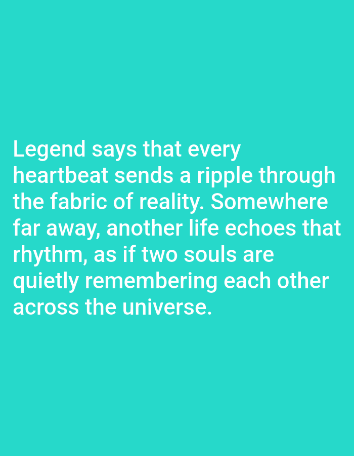The image contains text on a teal background. The text reads: "Legend says that every heartbeat sends a ripple through the fabric of reality. Somewhere far away, another life echoes that rhythm, as if two souls are quietly remembering each other across the universe." There are no people, objects, actions, or interactions depicted in the image. The image does not provide any information about a location in Los Angeles, United States of America.