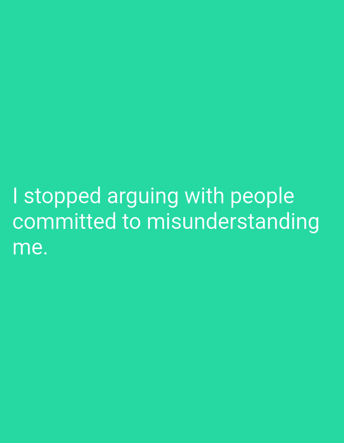The image displays a plain, teal-colored background with white text. The text reads: "I stopped arguing with people committed to misunderstanding me." There are no people, objects, or environmental elements present in the image. The text is centered horizontally and vertically within the frame.