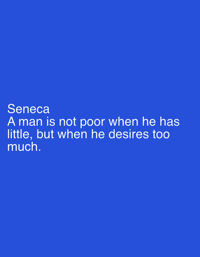 The image is a square with a solid blue background. In the lower left corner, there is white text that reads:
Seneca
A man is not poor when he has
little, but when he desires too
much.
There is no indication of the location being Morton Grove, United States of America. There are no people, subjects, objects, actions, interactions, or environmental elements present other than the text and the background.