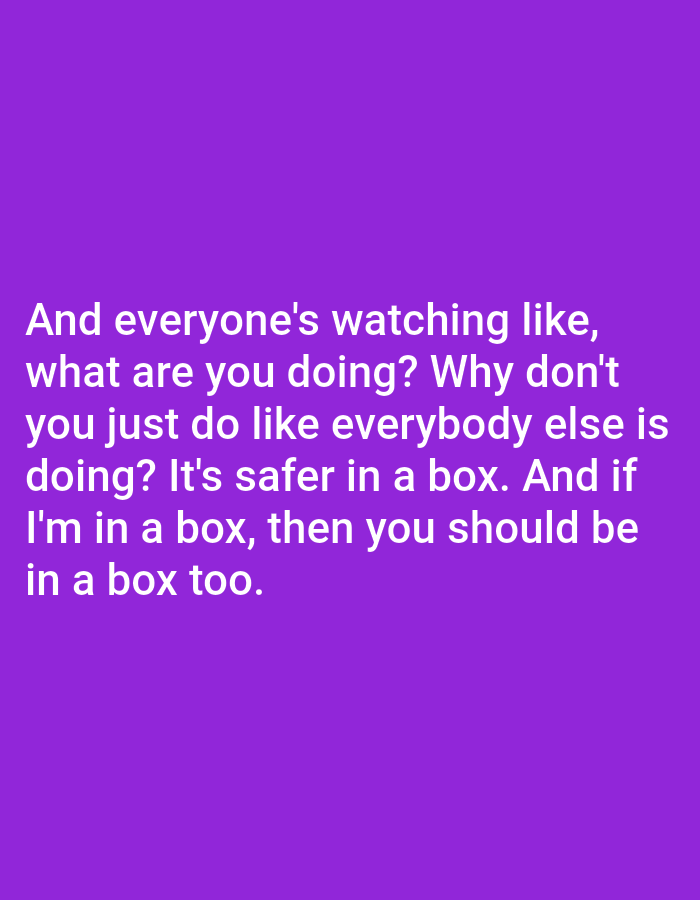 The image is a close-up, medium shot of white text on a solid purple background. The text reads: "And everyone's watching like, what are you doing? Why don't you just do like everybody else is doing? It's safer in a box. And if I'm in a box, then you should be in a box too." There is no visible context of Bojongharja, Indonesia, or any specific environment. The image is a purely typographic graphic.