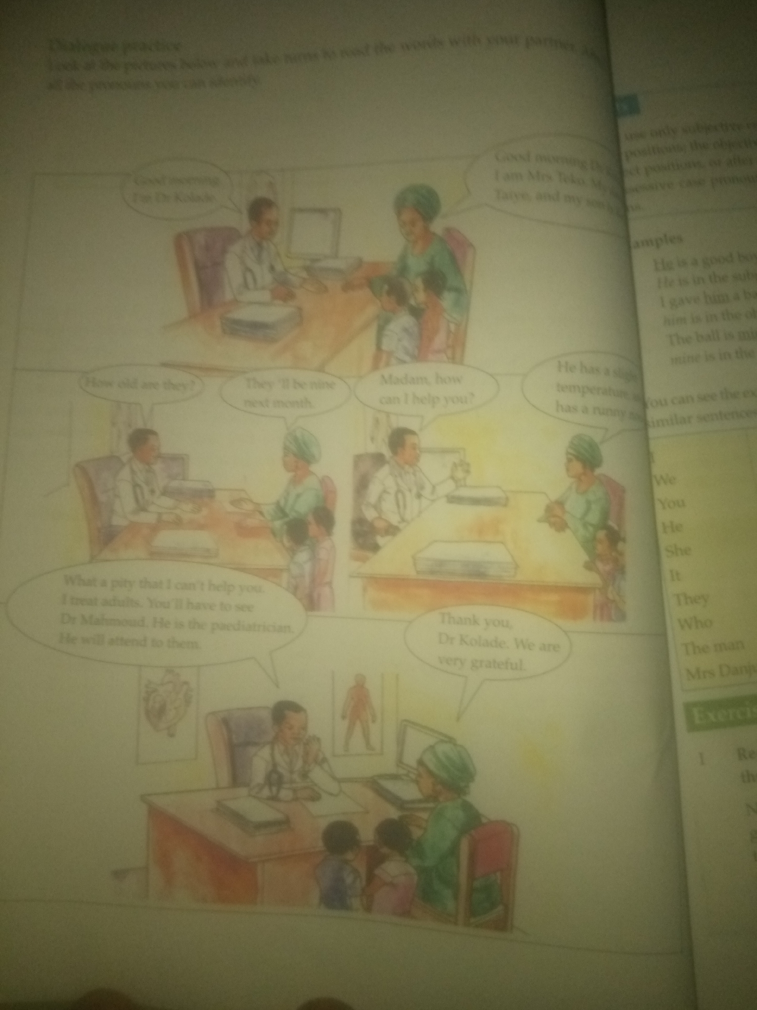 The image depicts a scene from a medical clinic, likely within the context of a children's book or educational material, as suggested by the illustrations and text bubbles. The overall setting appears to be a brightly lit room with a wooden desk and chairs, indicative of a professional office.
In the foreground, a male doctor, dressed in a white coat and stethoscope, is seated behind a desk. He is engaged in conversation, as indicated by a speech bubble above him containing the text "Good morning, I am Dr Kolade." He appears to be interacting with a woman and two children, who are standing in front of his desk. The woman, wearing a green headscarf and dress, is looking at the doctor, and one of the children, a young girl, is partially visible.
To the right of the main scene, a second doctor, a woman also in a green outfit and headscarf, is seated at a desk with a laptop. She is attending to two children, a boy and a girl, who are standing before her. A speech bubble above her reads, "Madam, how can I help you?". Another bubble, from a different perspective, contains the text "He has a slight temperature, has a runny nose."
Further to the left, another doctor, dressed in a white coat, is shown with a stethoscope around his neck. This doctor is seated at a desk with a computer. A speech bubble associated with this doctor states, "What a pity that I can't help you. I treat adults. You'll have to see Dr Mahmoud. He is the paediatrician. He will attend to them."
The background of the clinic room features anatomical posters on the walls, including an illustration of a heart and a human figure. The overall impression is one of a busy medical practice where different doctors are attending to patients, some of whom are children. There is no specific mention or visual indication of the location being in Jauro Yinu, Nigeria.