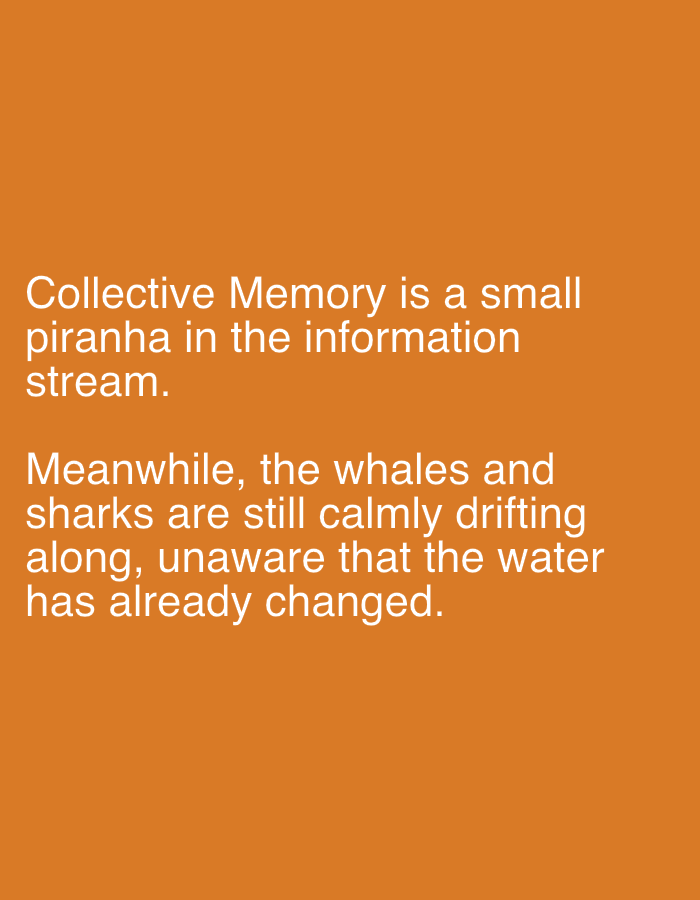 The image is a close-up shot of white text on an orange background. The text reads:
"Collective Memory is a small
piranha in the information
stream.
Meanwhile, the whales and
sharks are still calmly drifting
along, unaware that the water
has already changed."
There is no discernible location in the city of Even Yehuda, Israel, nor are there any people, subjects, or specific objects depicted in the image beyond the text itself. The environment is simply an orange background.