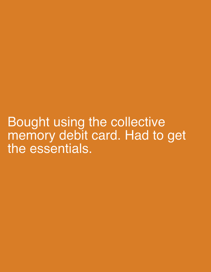 The image displays white text against a solid orange background. There are no people, objects, or discernible scene elements depicted. The text reads: "Bought using the collective memory debit card. Had to get the essentials." The text is aligned to the left side of the image and occupies the lower-middle portion. No specific time of day, weather, or emotions are conveyed visually, as the image is purely textual on a colored background. While the context states London, United Kingdom, there are no visual cues within the image itself to confirm this location.