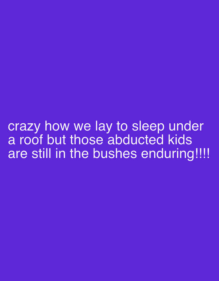 The image displays white text centered on a solid, vibrant purple background. No visual subjects or objects are depicted other than the text itself. The text reads: "crazy how we lay to sleep under a roof but those abducted kids are still in the bushes enduring!!!!"
The image serves as a textual commentary rather than a photographic scene. The text expresses a strong sentiment of distress or disbelief, highlighted by the word "crazy" and four exclamation marks. It draws a stark contrast between a presumed safe, comfortable existence ("lay to sleep under a roof") and the perilous, ongoing struggle of "abducted kids" who are "still in the bushes enduring."
While no specific location cues are visible in the image, the reference to "abducted kids" enduring "in the bushes" strongly alludes to real-world humanitarian crises, particularly events such as the large-scale abductions of children by insurgent groups in Nigeria, where victims are often held in remote, forested areas. The image's content points to a critical social or political issue, aiming to evoke empathy and awareness about the plight of these children. There is no indication of time of day or weather as it's a text-based image.