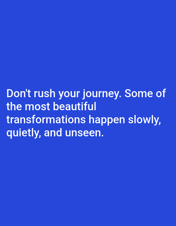 The image is a photograph of text on a blue background. The text, in white font, reads: "Don't rush your journey. Some of the most beautiful transformations happen slowly, quietly, and unseen." There are no people, subjects, objects, actions, or interactions depicted in the image. The environment is a plain blue background, with no discernible features of the city of Алмалыбақ, Kazakhstan or any other location.