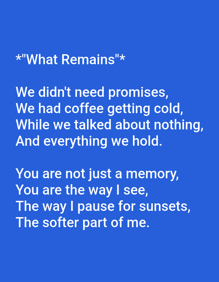 The image is a screenshot of text on a solid blue background. The text is white and appears to be a poem. The poem is titled *"What Remains"* and is divided into two stanzas. The first stanza reads: "We didn't need promises, / We had coffee getting cold, / While we talked about nothing, / And everything we hold." The second stanza reads: "You are not just a memory, / You are the way I see, / The way I pause for sunsets, / The softer part of me." There is no visible information about the city of Ujjain, India, or any other environmental details.