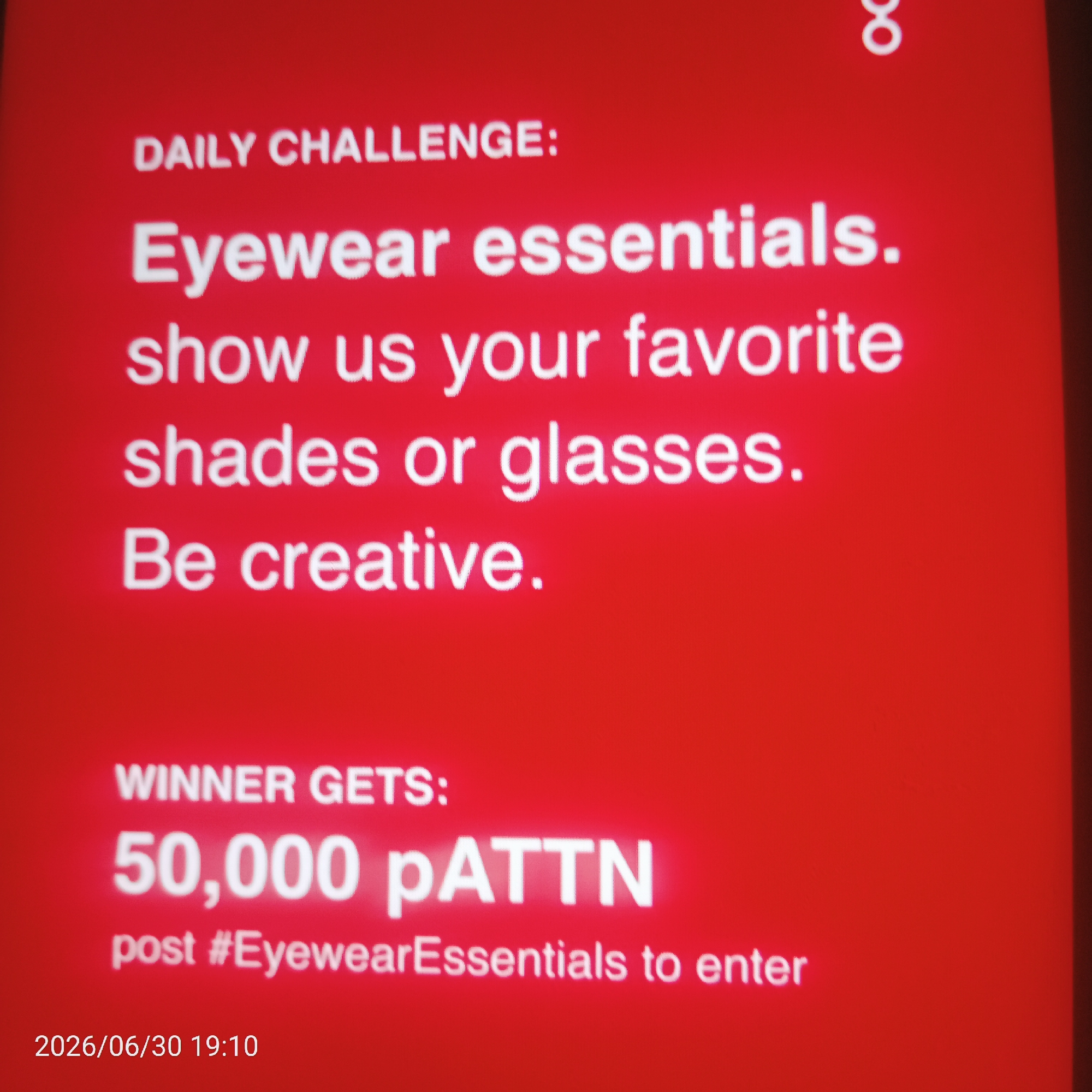 This image is a screenshot of a red advertisement or announcement for a "DAILY CHALLENGE." The text is white and appears to be displayed on a screen.
The challenge is related to "Eyewear essentials" and asks participants to "show us your favorite shades or glasses" and "Be creative."
The advertisement also states that the "WINNER GETS: 50,000 pATTN" and instructs participants to "post #EyewearEssentials to enter."
In the bottom left corner, a date and time are visible: "2026/06/30 19:10". At the top right, there is a stylized "8" symbol.
The overall impression is a promotional graphic for a social media or online contest focused on eyewear. There are no people or specific locations depicted, and the context is purely text-based information about the challenge and prize. The background is a solid, vibrant red, making the white text stand out.