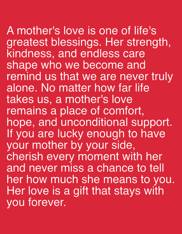 The image displays white text on a red background. The text is a quote about a mother's love. The quote reads:
"A mother's love is one of life's greatest blessings. Her strength, kindness, and endless care shape who we become and remind us that we are never truly alone. No matter how far life takes us, a mother's love remains a place of comfort, hope, and unconditional support. If you are lucky enough to have your mother by your side, cherish every moment with her and never miss a chance to tell her how much she means to you. Her love is a gift that stays with you forever."
There is no information in the image that suggests a location in the city of Yizhivtsi, Ukraine.