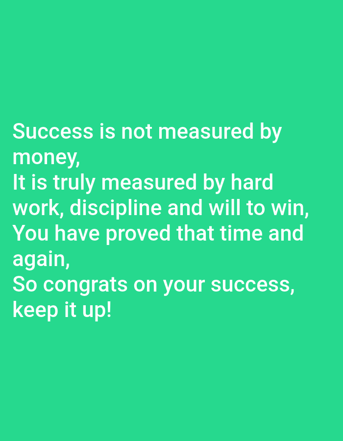 This media file is a still image with text overlayed on a solid green background. The text, in white, reads:
"Success is not measured by
money,
It is truly measured by hard
work, discipline and will to win,
You have proved that time and
again,
So congrats on your success,
keep it up!"
There are no people, objects, or scene elements visible in the image; it is purely a text-based graphic. The message appears to be motivational or congratulatory, celebrating success based on effort and determination rather than financial gain. The setting is abstract due to the plain background, and there are no environmental cues to suggest a time of day, weather, or specific location. The overall emotion conveyed by the text is positive and encouraging.